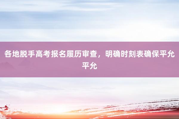 各地脱手高考报名履历审查，明确时刻表确保平允平允