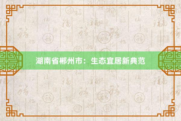湖南省郴州市：生态宜居新典范