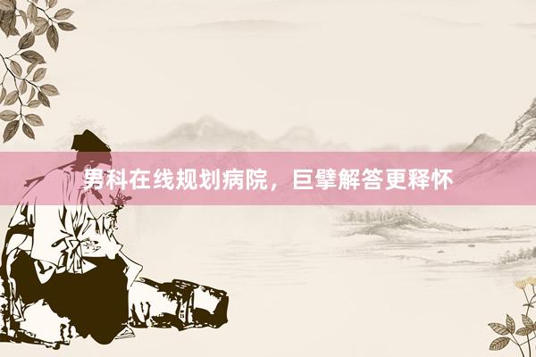 男科在线规划病院，巨擘解答更释怀